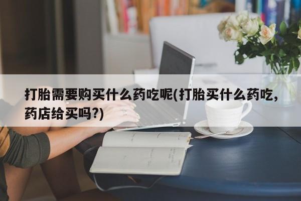 购买打胎药私人联系方式打胎需要购买什么药吃呢(打胎买什么药吃,药店给买吗?)