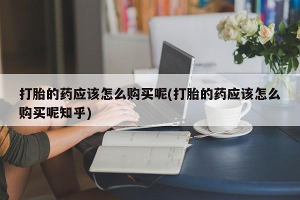 购买打胎药私人联系方式打胎的药应该怎么购买呢(打胎的药应该怎么购买呢知乎)